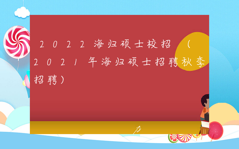 2022海归硕士校招 (2021年海归硕士招聘秋季招聘)